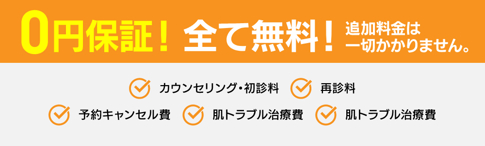 0円保証！ 全て無料！追加料金は一切かかりません。 カウンセリング・初診料 再診料 予約キャンセル代 肌トラブル治療費 お薬代