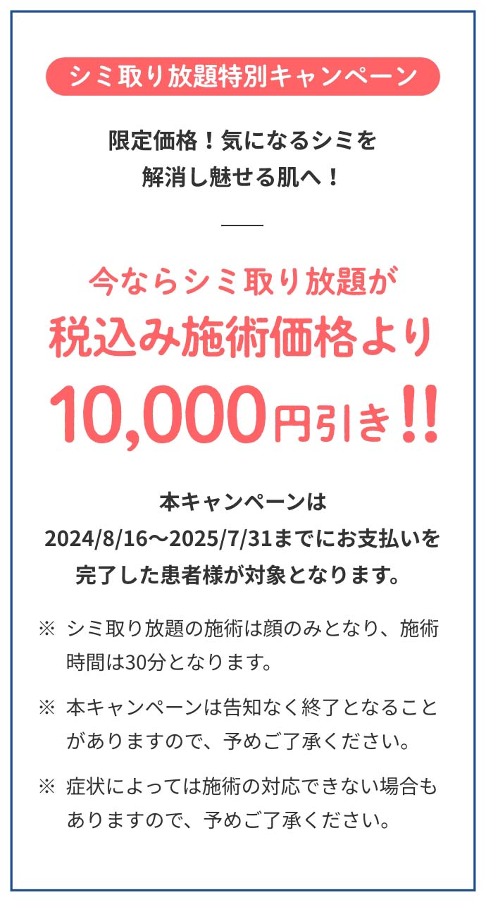 シミ取り放題特別キャンペーン今ならシミ取り放題が税込み施術価格より10,000円引き本キャンペーンは2024/8/16～2025/7/31までにお支払いを完了した患者様が対象となります。